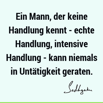 Ein Mann, der keine Handlung kennt - echte Handlung, intensive Handlung - kann niemals in Untätigkeit