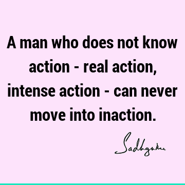 A man who does not know action - real action, intense action - can never move into