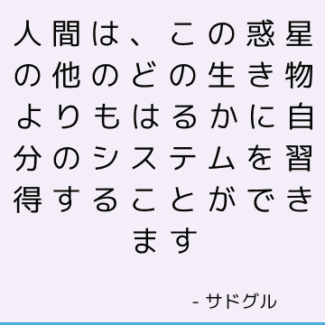 人間は、この惑星の他のどの生き物よりもはるかに自分のシステムを習得することができます