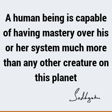 A human being is capable of having mastery over his or her system much more than any other creature on this
