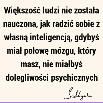 Większość ludzi nie została nauczona, jak radzić sobie z własną inteligencją, gdybyś miał połowę mózgu, który masz, nie miałbyś dolegliwości