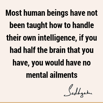 Most human beings have not been taught how to handle their own intelligence, if you had half the brain that you have, you would have no mental
