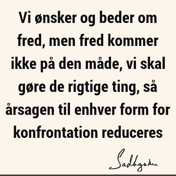 Vi ønsker og beder om fred, men fred kommer ikke på den måde, vi skal gøre de rigtige ting, så årsagen til enhver form for konfrontation