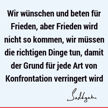 Wir wünschen und beten für Frieden, aber Frieden wird nicht so kommen, wir müssen die richtigen Dinge tun, damit der Grund für jede Art von Konfrontation