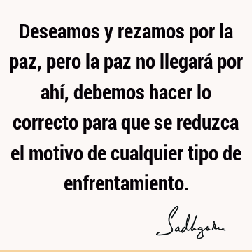 Deseamos y rezamos por la paz, pero la paz no llegará por ahí, debemos hacer lo correcto para que se reduzca el motivo de cualquier tipo de