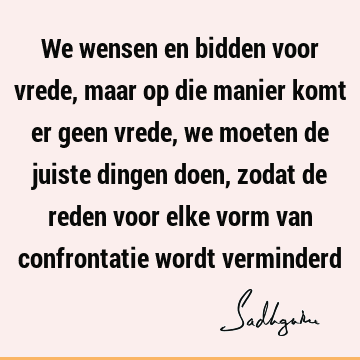 We wensen en bidden voor vrede, maar op die manier komt er geen vrede, we moeten de juiste dingen doen, zodat de reden voor elke vorm van confrontatie wordt