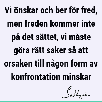 Vi önskar och ber för fred, men freden kommer inte på det sättet, vi måste göra rätt saker så att orsaken till någon form av konfrontation