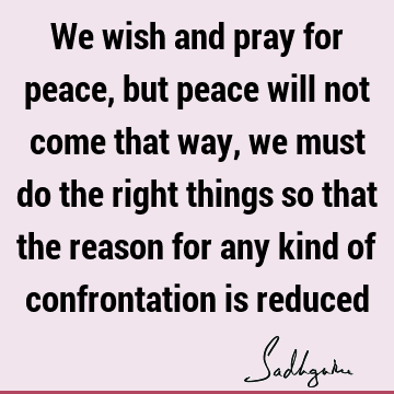 We wish and pray for peace, but peace will not come that way, we must do the right things so that the reason for any kind of confrontation is