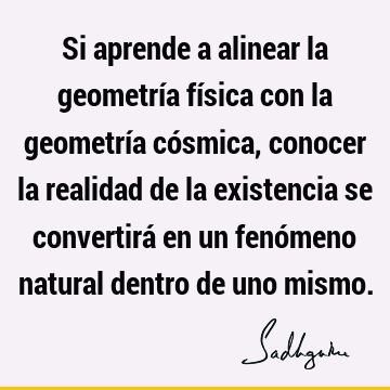 Si aprende a alinear la geometría física con la geometría cósmica, conocer la realidad de la existencia se convertirá en un fenómeno natural dentro de uno