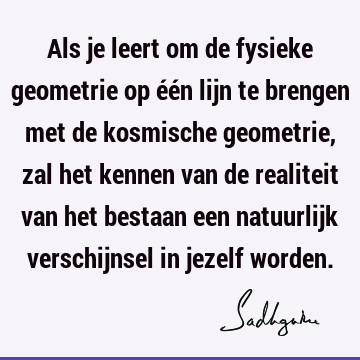 Als je leert om de fysieke geometrie op één lijn te brengen met de kosmische geometrie, zal het kennen van de realiteit van het bestaan een natuurlijk