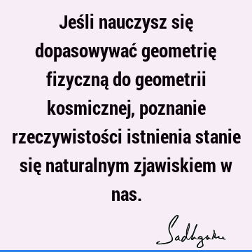 Jeśli nauczysz się dopasowywać geometrię fizyczną do geometrii kosmicznej, poznanie rzeczywistości istnienia stanie się naturalnym zjawiskiem w