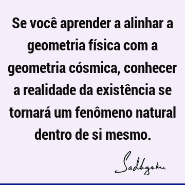 Se você aprender a alinhar a geometria física com a geometria cósmica, conhecer a realidade da existência se tornará um fenômeno natural dentro de si