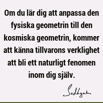 Om du lär dig att anpassa den fysiska geometrin till den kosmiska geometrin, kommer att känna tillvarons verklighet att bli ett naturligt fenomen inom dig sjä