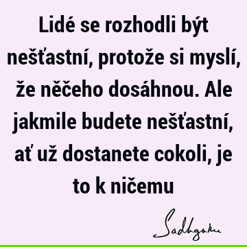 Lidé se rozhodli být nešťastní, protože si myslí, že něčeho dosáhnou. Ale jakmile budete nešťastní, ať už dostanete cokoli, je to k nič