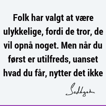 Folk har valgt at være ulykkelige, fordi de tror, de vil opnå noget. Men når du først er utilfreds, uanset hvad du får, nytter det