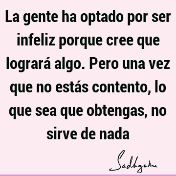 La gente ha optado por ser infeliz porque cree que logrará algo. Pero una vez que no estás contento, lo que sea que obtengas, no sirve de