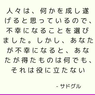 人々は、何かを成し遂げると思っているので、不幸になることを選びました。 しかし、あなたが不幸になると、あなたが得たものは何でも、それは役に立たない