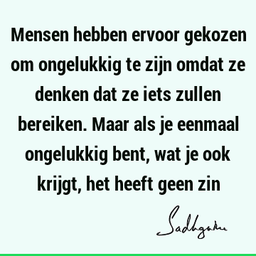 Mensen hebben ervoor gekozen om ongelukkig te zijn omdat ze denken dat ze iets zullen bereiken. Maar als je eenmaal ongelukkig bent, wat je ook krijgt, het