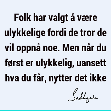 Folk har valgt å være ulykkelige fordi de tror de vil oppnå noe. Men når du først er ulykkelig, uansett hva du får, nytter det