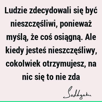 Ludzie zdecydowali się być nieszczęśliwi, ponieważ myślą, że coś osiągną. Ale kiedy jesteś nieszczęśliwy, cokolwiek otrzymujesz, na nic się to nie