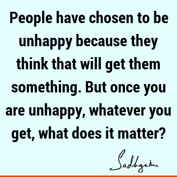People have chosen to be unhappy because they think that will get them something. But once you are unhappy, whatever you get, what does it matter?
