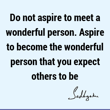 Do not aspire to meet a wonderful person. Aspire to become the wonderful person that you expect others to