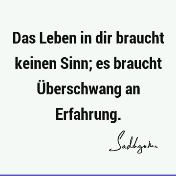 Das Leben in dir braucht keinen Sinn; es braucht Überschwang an E