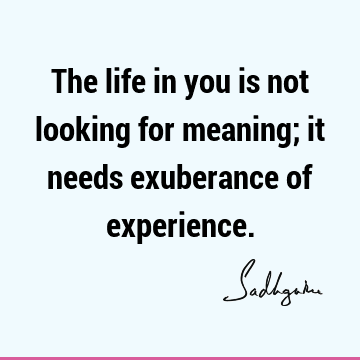The life in you is not looking for meaning; it needs exuberance of