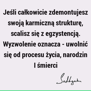 Jeśli całkowicie zdemontujesz swoją karmiczną strukturę, scalisz się z egzystencją. Wyzwolenie oznacza - uwolnić się od procesu życia, narodzin i ś