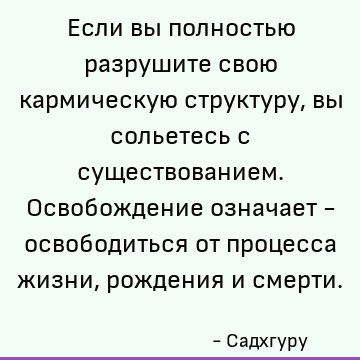 Если вы полностью разрушите свою кармическую структуру, вы сольетесь с существованием. Освобождение означает - освободиться от процесса жизни, рождения и смерти