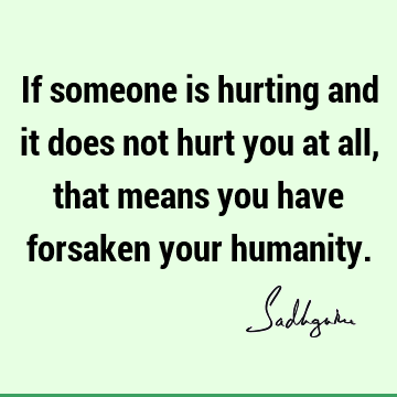 If someone is hurting and it does not hurt you at all, that means you have forsaken your