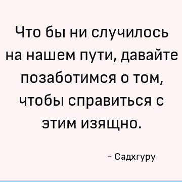 Что бы ни случилось на нашем пути, давайте позаботимся о том, чтобы справиться с этим изящно
