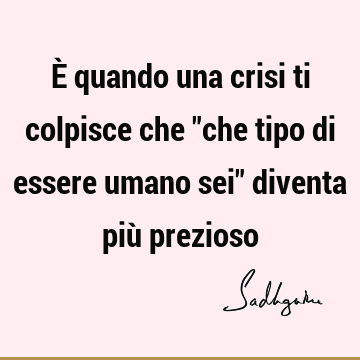 È quando una crisi ti colpisce che "che tipo di essere umano sei" diventa più