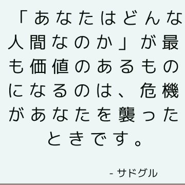 「あなたはどんな人間なのか」が最も価値のあるものになるのは、危機があなたを襲ったときです。