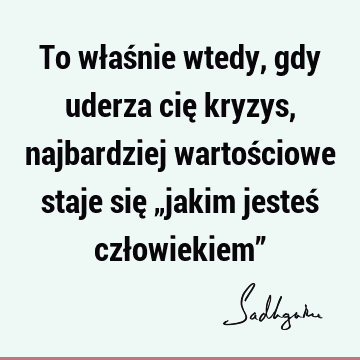 To właśnie wtedy, gdy uderza cię kryzys, najbardziej wartościowe staje się „jakim jesteś człowiekiem”