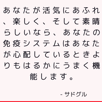 あなたが活気にあふれ、楽しく、そして素晴らしいなら、あなたの免疫システムはあなたが心配しているときよりもはるかにうまく機能します。