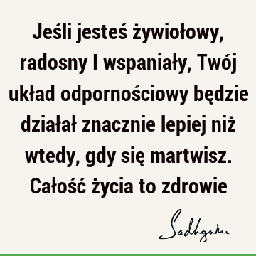 Jeśli jesteś żywiołowy, radosny i wspaniały, Twój układ odpornościowy będzie działał znacznie lepiej niż wtedy, gdy się martwisz. Całość życia to