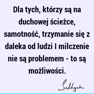 Dla tych, którzy są na duchowej ścieżce, samotność, trzymanie się z daleka od ludzi i milczenie nie są problemem - to są możliwoś