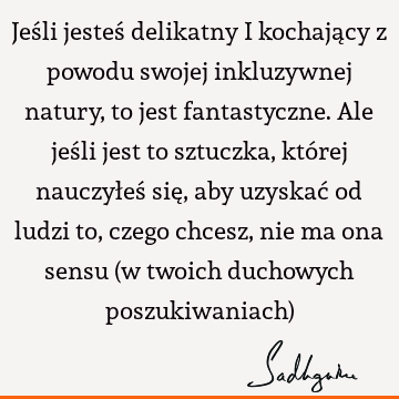 Jeśli jesteś delikatny i kochający z powodu swojej inkluzywnej natury, to jest fantastyczne. Ale jeśli jest to sztuczka, której nauczyłeś się, aby uzyskać od