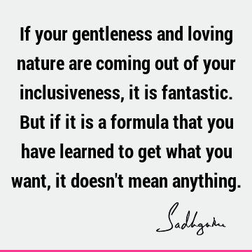 If your gentle and loving nature are coming out of your inclusiveness, it is fantastic. But if it is a formula that you have learned to get what you want, it