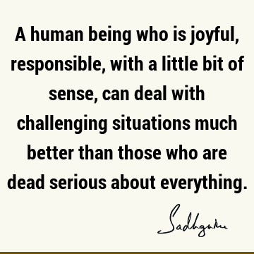 A human being who is joyful, responsible, with a little bit of sense, can deal with challenging situations much better than those who are dead serious about