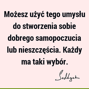 Możesz użyć tego umysłu do stworzenia sobie dobrego samopoczucia lub nieszczęścia. Każdy ma taki wybó