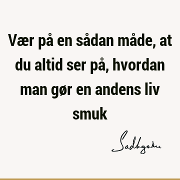 Vær på en sådan måde, at du altid ser på, hvordan man gør en andens liv