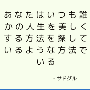 あなたはいつも誰かの人生を美しくする方法を探しているような方法でいる