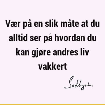 Vær på en slik måte at du alltid ser på hvordan du kan gjøre andres liv