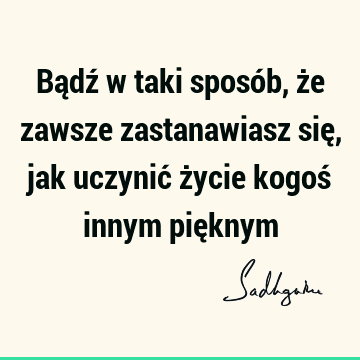 Bądź w taki sposób, że zawsze zastanawiasz się, jak uczynić życie kogoś innym pię