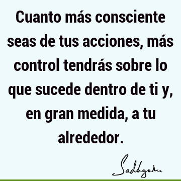 Cuanto más consciente seas de tus acciones, más control tendrás sobre lo que sucede dentro de ti y, en gran medida, a tu