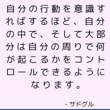 自分の行動を意識すればするほど、自分の中で、そして大部分は自分の周りで何が起こるかをコントロールできるようになります。