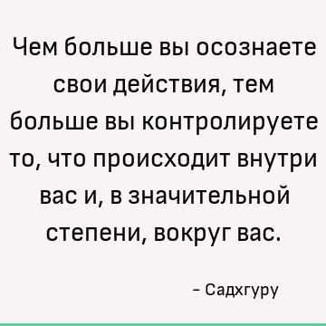 Чем больше вы осознаете свои действия, тем больше вы контролируете то, что происходит внутри вас и, в значительной степени, вокруг вас
