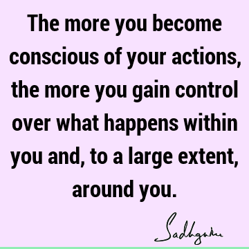 The more you become conscious of your actions, the more you gain control over what happens within you and, to a large extent, around